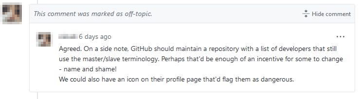 Off-topic GitHub comment as follows: GitHub should maintain a repository with a list of developers that still use the master/slave terminology. Perhaps that'd be enough of an incentive for some to change - name and shame! We could also have an icon their profile page that'd flag them as dangerous.